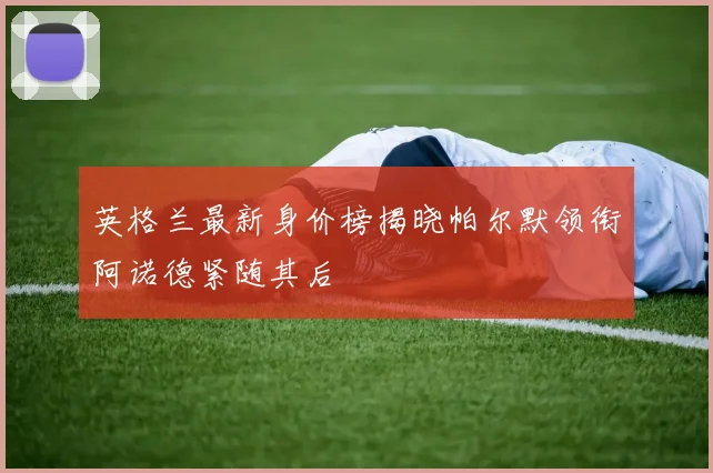 英格兰最新身价榜揭晓帕尔默领衔阿诺德紧随其后