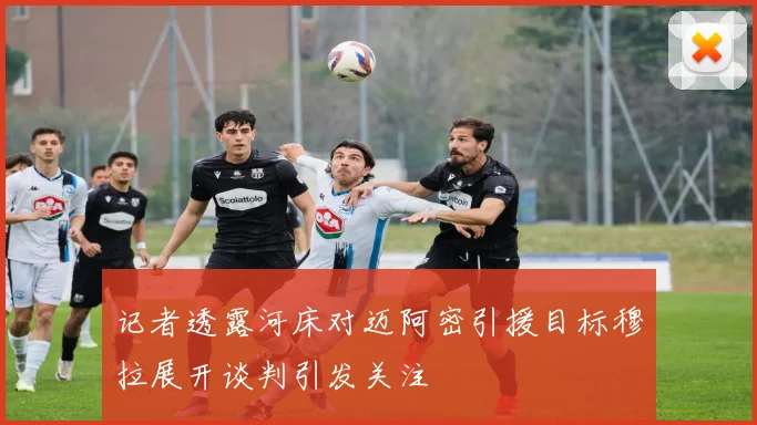 记者透露河床对迈阿密引援目标穆拉展开谈判引发关注