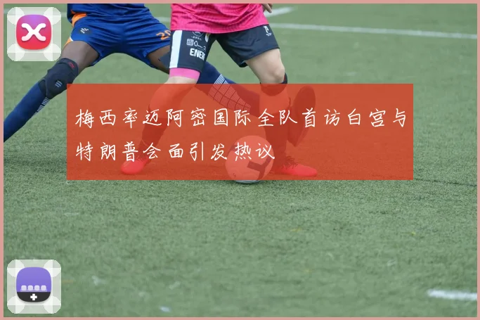 梅西率迈阿密国际全队首访白宫与特朗普会面引发热议