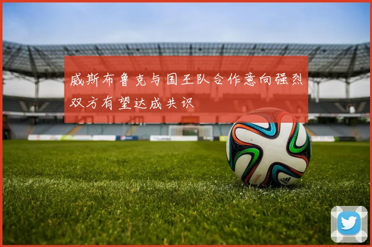 威斯布鲁克与国王队合作意向强烈双方有望达成共识