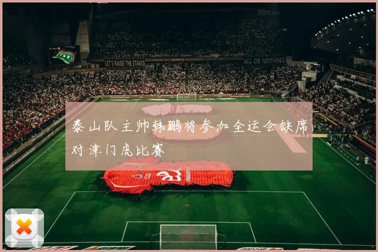 泰山队主帅韩鹏将参加全运会缺席对津门虎比赛