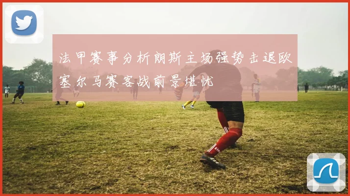 法甲赛事分析朗斯主场强势击退欧塞尔马赛客战前景堪忧