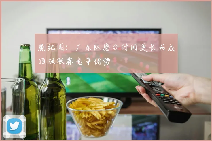 蒯纪闻：广东队磨合时间更长或成顶级联赛竞争优势