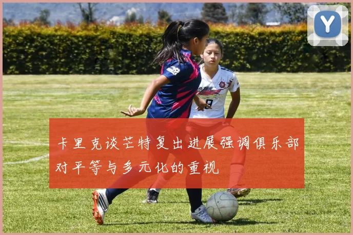卡里克谈芒特复出进展强调俱乐部对平等与多元化的重视