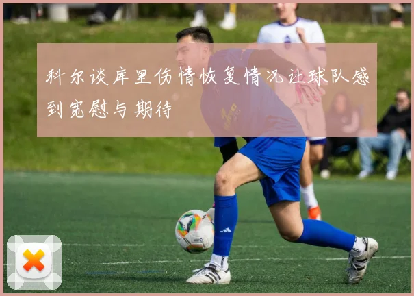 科尔谈库里伤情恢复情况让球队感到宽慰与期待